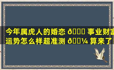 今年属虎人的婚恋 🐟 事业财富运势怎么样超准测 🐼 算来了！